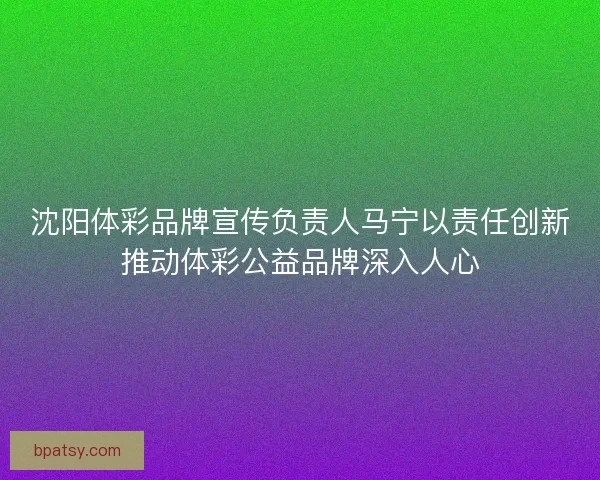 沈阳体彩品牌宣传负责人马宁以责任创新推动体彩公益品牌深入人心