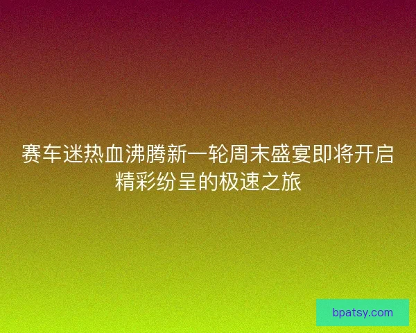 赛车迷热血沸腾新一轮周末盛宴即将开启精彩纷呈的极速之旅
